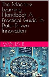 The Machine Learning Handbook, A Practical Guide, To Data-Driven Innovation, Vanita B.